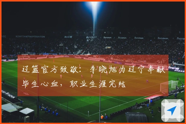 辽篮官方致敬：李晓旭为辽宁奉献毕生心血，职业生涯完结