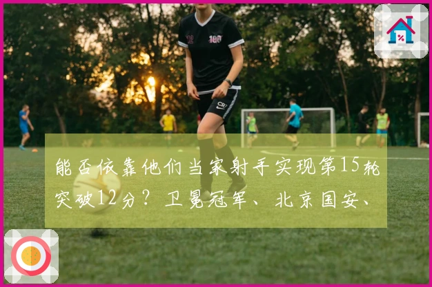 能否依靠他们当家射手实现第15轮突破12分？卫冕冠军、北京国安、申花的冠军之路