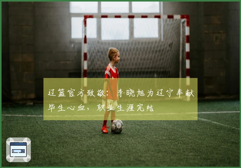 辽篮官方致敬：李晓旭为辽宁奉献毕生心血，职业生涯完结