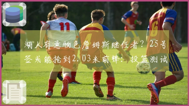 湖人有意物色詹姆斯继任者？25号签或能抢到2.03米前锋：投篮测试双项领跑